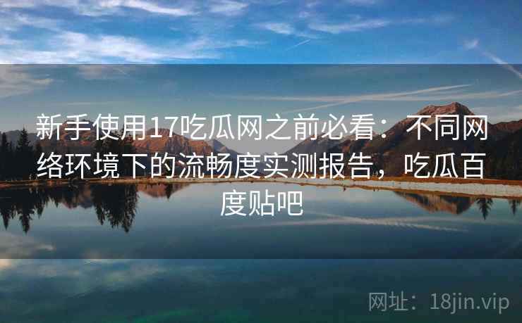 新手使用17吃瓜网之前必看:不同网络环境下的流畅度实测报告,吃瓜百度贴吧