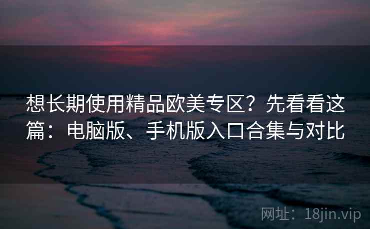 想长期使用精品欧美专区?先看看这篇:电脑版、手机版入口合集与对比 想长期使用精品欧美专区?先看看这篇:电脑版、手机版入口合集与对比