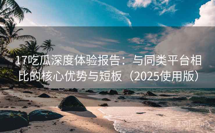 17吃瓜深度体验报告：与同类平台相比的核心优势与短板（2025使用版）