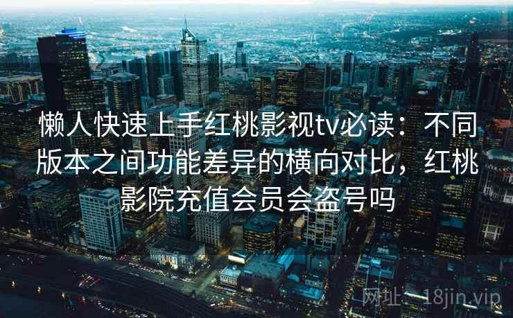 懒人快速上手红桃影视tv必读：不同版本之间功能差异的横向对比，红桃影院充值会员会盗号吗