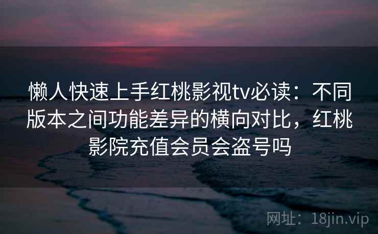 懒人快速上手红桃影视tv必读：不同版本之间功能差异的横向对比，红桃影院充值会员会盗号吗