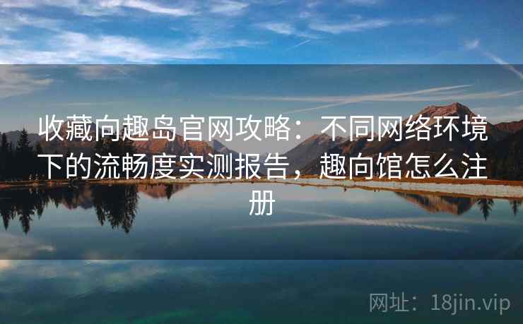 收藏向趣岛官网攻略：不同网络环境下的流畅度实测报告，趣向馆怎么注册