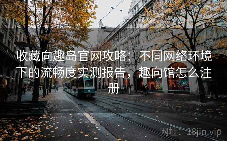 收藏向趣岛官网攻略:不同网络环境下的流畅度实测报告,趣向馆怎么注册 收藏向趣岛官网攻略:不同网络环境下的流畅度实测报告,趣向馆怎么注册
