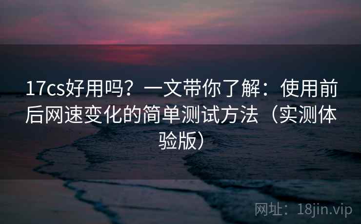 17cs好用吗？一文带你了解：使用前后网速变化的简单测试方法（实测体验版）