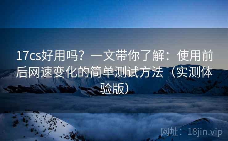 17cs好用吗？一文带你了解：使用前后网速变化的简单测试方法（实测体验版）