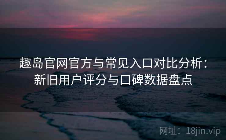 趣岛官网官方与常见入口对比分析：新旧用户评分与口碑数据盘点