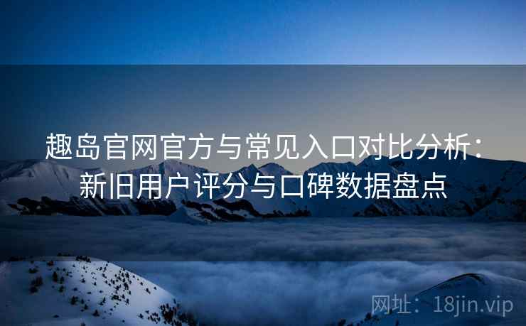 趣岛官网官方与常见入口对比分析：新旧用户评分与口碑数据盘点