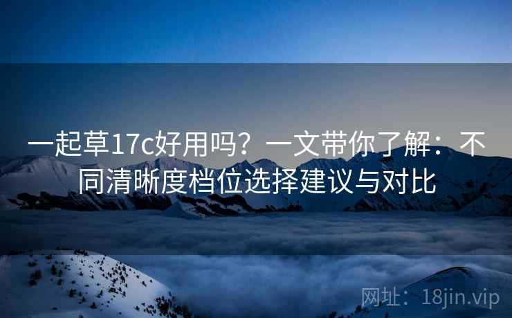 一起草17c好用吗？一文带你了解：不同清晰度档位选择建议与对比