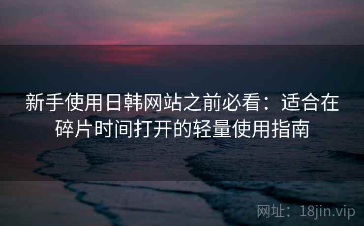 新手使用日韩网站之前必看：适合在碎片时间打开的轻量使用指南