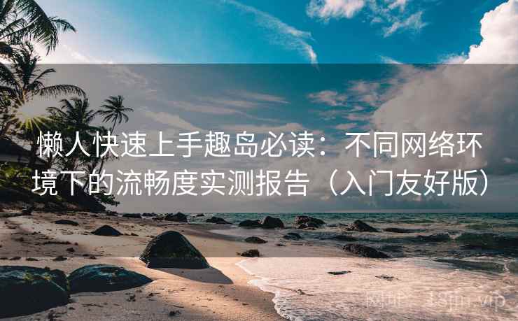 懒人快速上手趣岛必读：不同网络环境下的流畅度实测报告（入门友好版）