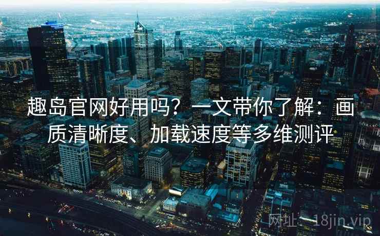 趣岛官网好用吗？一文带你了解：画质清晰度、加载速度等多维测评