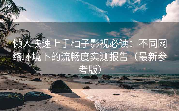 懒人快速上手柚子影视必读：不同网络环境下的流畅度实测报告（最新参考版）