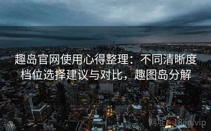 趣岛官网使用心得整理：不同清晰度档位选择建议与对比，趣图岛分解