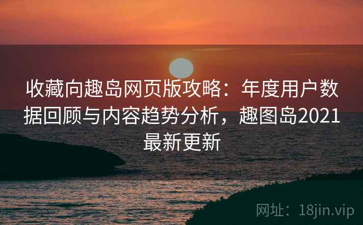 收藏向趣岛网页版攻略：年度用户数据回顾与内容趋势分析，趣图岛2021最新更新