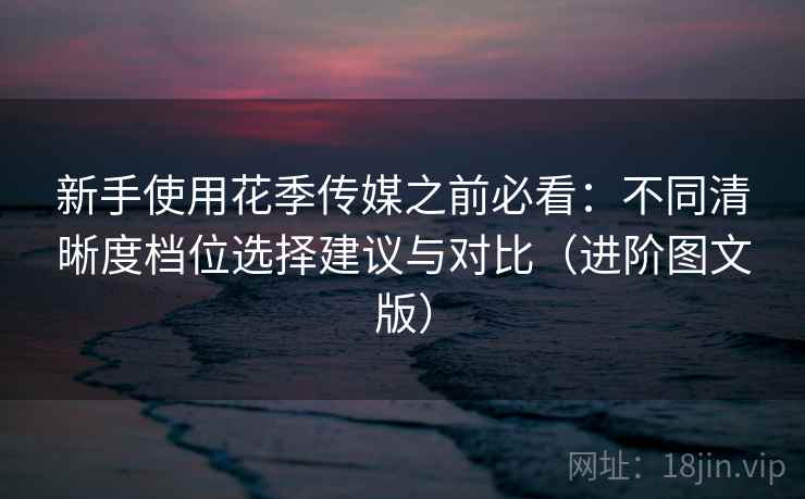 新手使用花季传媒之前必看：不同清晰度档位选择建议与对比（进阶图文版）