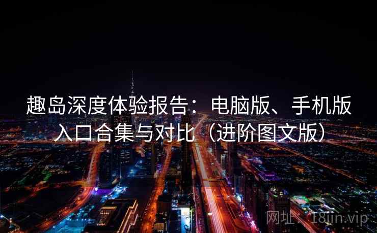趣岛深度体验报告：电脑版、手机版入口合集与对比（进阶图文版）
