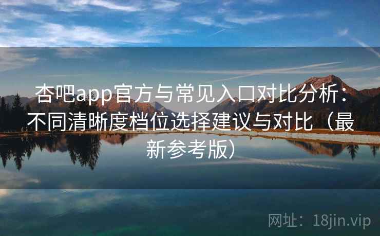 杏吧app官方与常见入口对比分析：不同清晰度档位选择建议与对比（最新参考版）