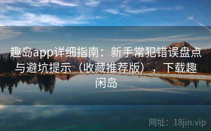 趣岛app详细指南：新手常犯错误盘点与避坑提示（收藏推荐版），下载趣闲岛