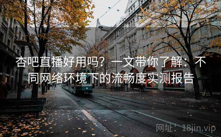 杏吧直播好用吗？一文带你了解：不同网络环境下的流畅度实测报告