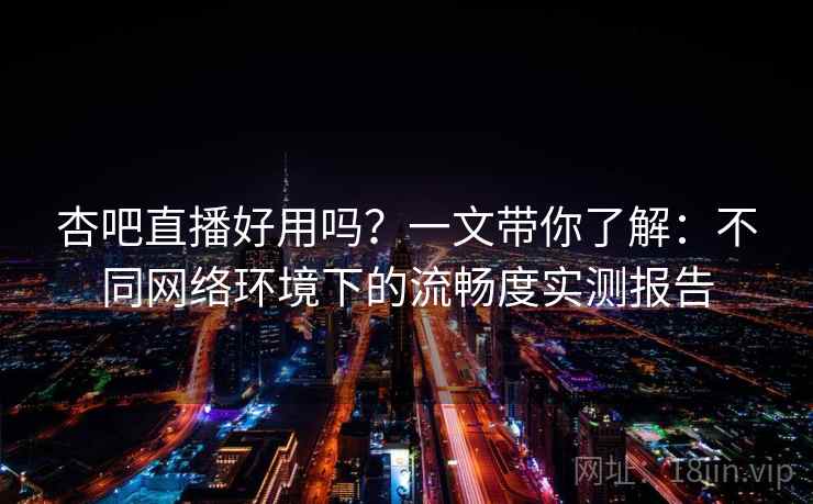 杏吧直播好用吗？一文带你了解：不同网络环境下的流畅度实测报告