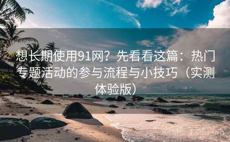 想长期使用91网？先看看这篇：热门专题活动的参与流程与小技巧（实测体验版）