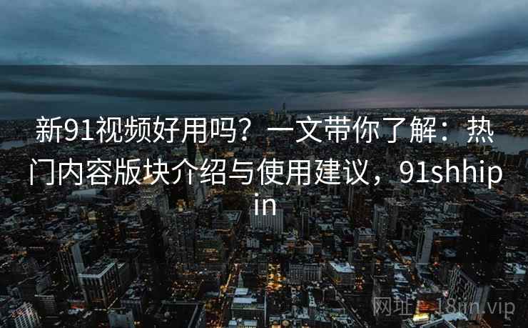 新91视频好用吗？一文带你了解：热门内容版块介绍与使用建议，91shhipin
