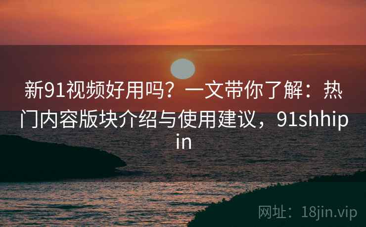 新91视频好用吗？一文带你了解：热门内容版块介绍与使用建议，91shhipin
