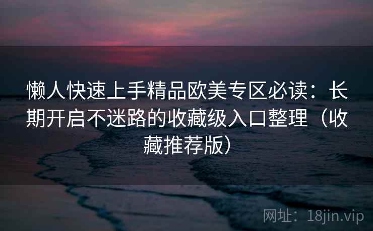 懒人快速上手精品欧美专区必读：长期开启不迷路的收藏级入口整理（收藏推荐版）