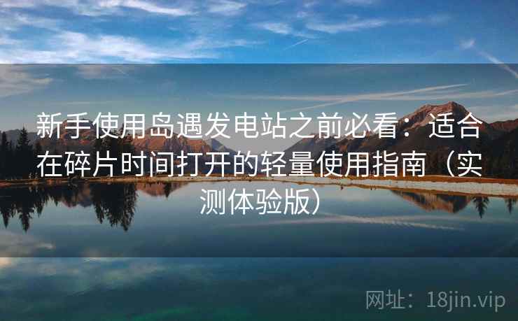 新手使用岛遇发电站之前必看：适合在碎片时间打开的轻量使用指南（实测体验版）