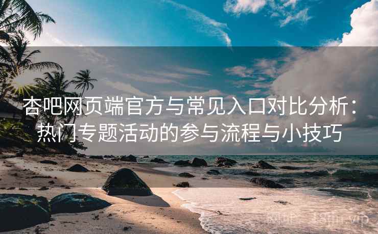 杏吧网页端官方与常见入口对比分析：热门专题活动的参与流程与小技巧