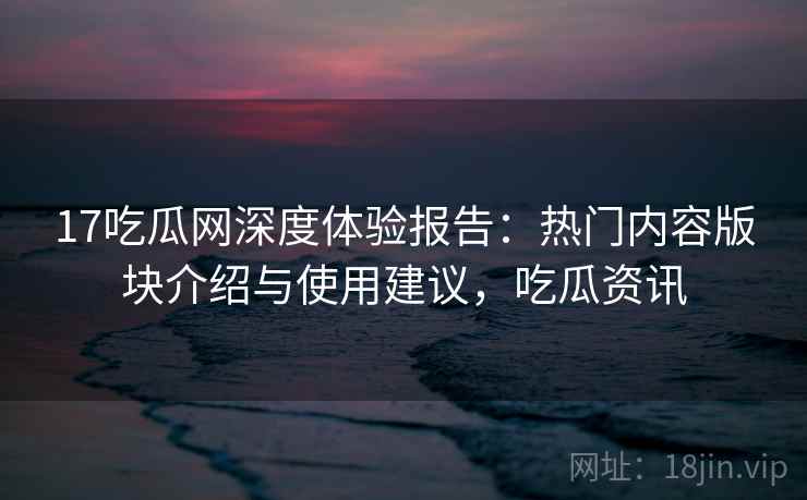 17吃瓜网深度体验报告：热门内容版块介绍与使用建议，吃瓜资讯