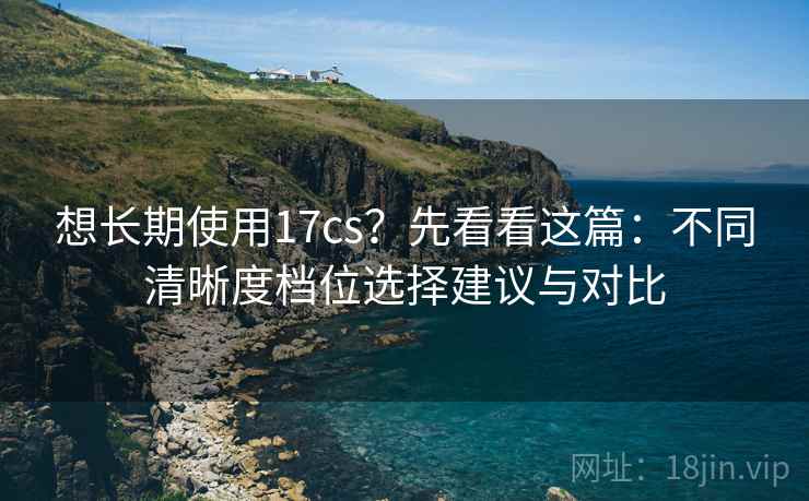 想长期使用17cs？先看看这篇：不同清晰度档位选择建议与对比
