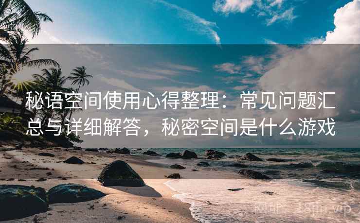 秘语空间使用心得整理：常见问题汇总与详细解答，秘密空间是什么游戏