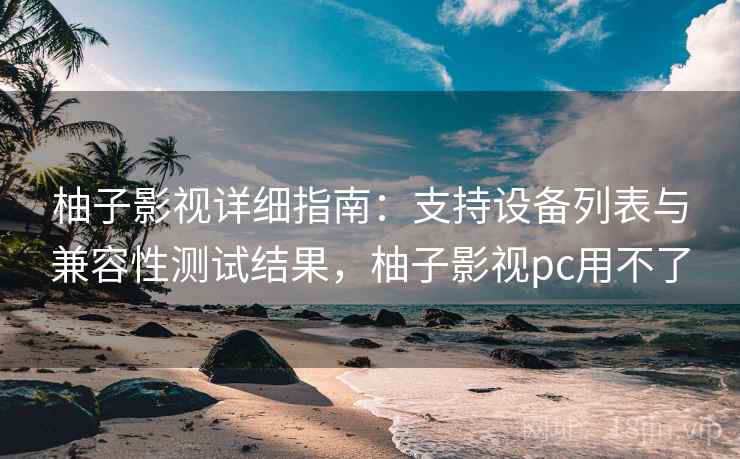 柚子影视详细指南：支持设备列表与兼容性测试结果，柚子影视pc用不了