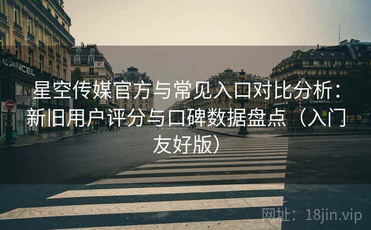 星空传媒官方与常见入口对比分析：新旧用户评分与口碑数据盘点（入门友好版）