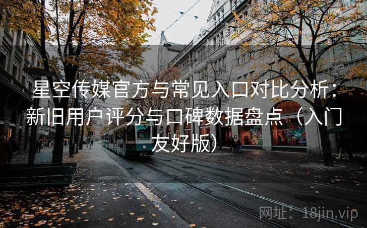 星空传媒官方与常见入口对比分析：新旧用户评分与口碑数据盘点（入门友好版）
