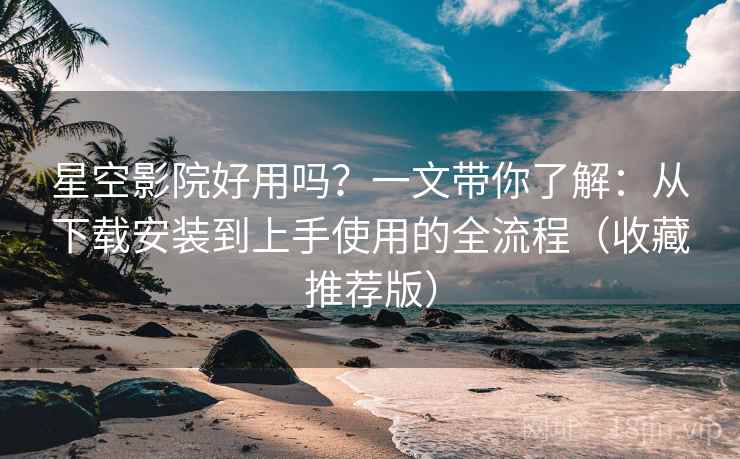星空影院好用吗？一文带你了解：从下载安装到上手使用的全流程（收藏推荐版）