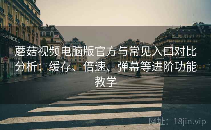 蘑菇视频电脑版官方与常见入口对比分析：缓存、倍速、弹幕等进阶功能教学