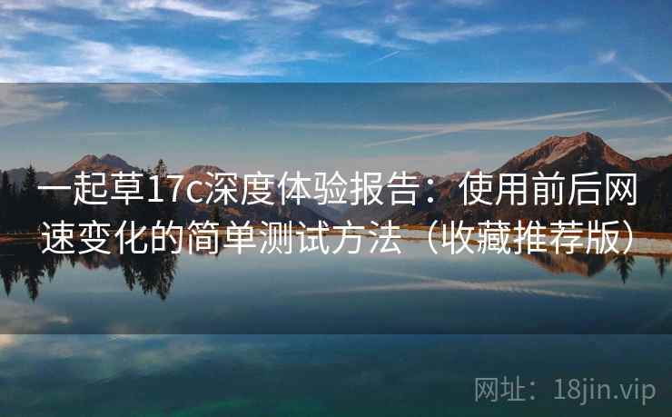 一起草17c深度体验报告：使用前后网速变化的简单测试方法（收藏推荐版）