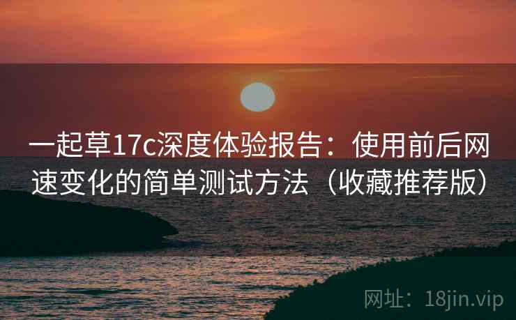一起草17c深度体验报告：使用前后网速变化的简单测试方法（收藏推荐版）