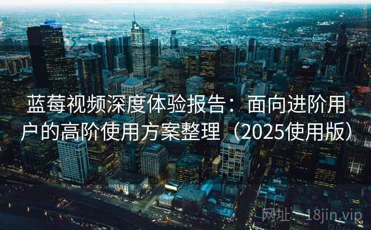 蓝莓视频深度体验报告：面向进阶用户的高阶使用方案整理（2025使用版）