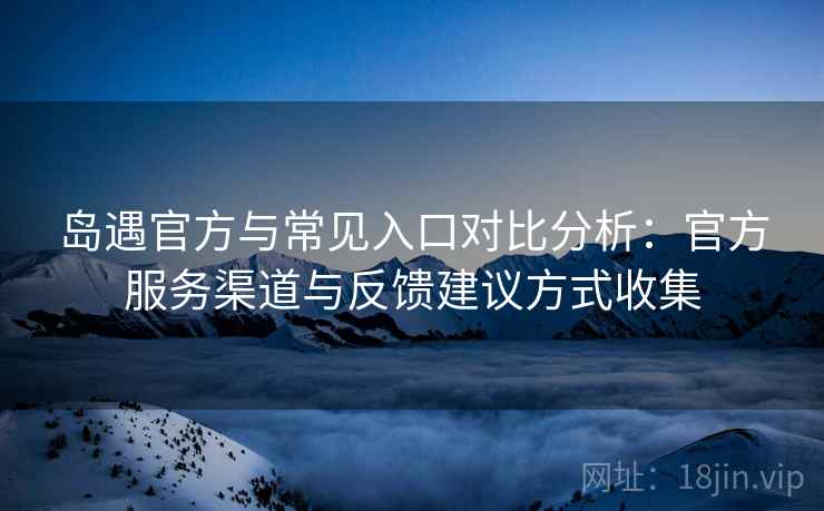 岛遇官方与常见入口对比分析:官方服务渠道与反馈建议方式收集