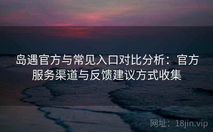 岛遇官方与常见入口对比分析：官方服务渠道与反馈建议方式收集