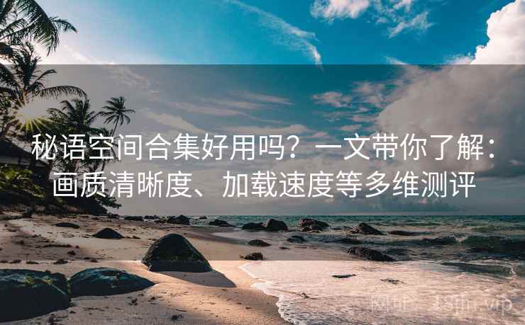 秘语空间合集好用吗?一文带你了解:画质清晰度、加载速度等多维测评