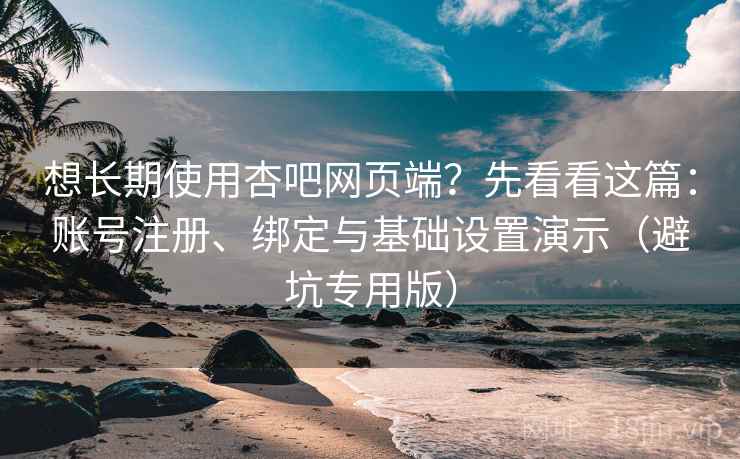 想长期使用杏吧网页端?先看看这篇:账号注册、绑定与基础设置演示(避坑专用版)