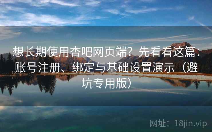 想长期使用杏吧网页端？先看看这篇：账号注册、绑定与基础设置演示（避坑专用版）