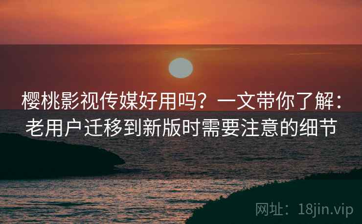 樱桃影视传媒好用吗？一文带你了解：老用户迁移到新版时需要注意的细节