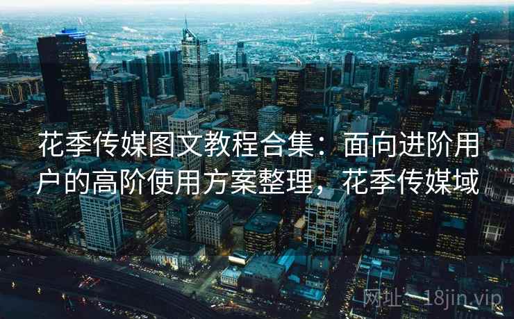 花季传媒图文教程合集：面向进阶用户的高阶使用方案整理，花季传媒域