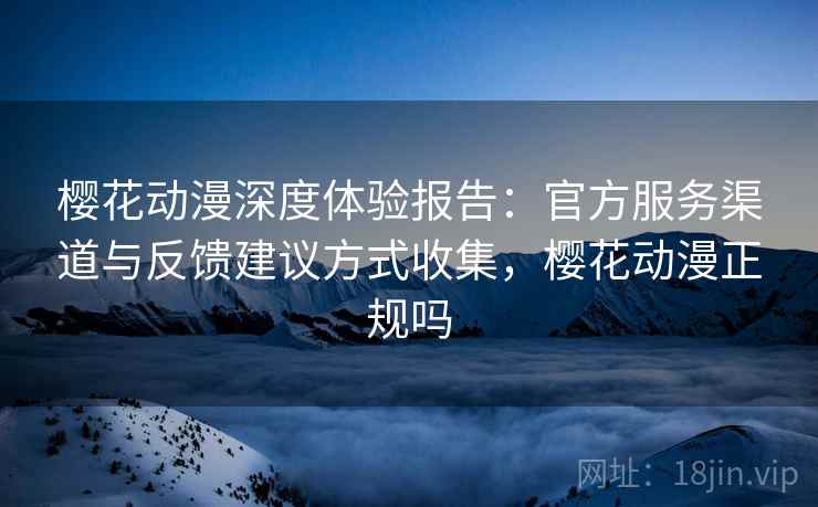 樱花动漫深度体验报告:官方服务渠道与反馈建议方式收集,樱花动漫正规吗