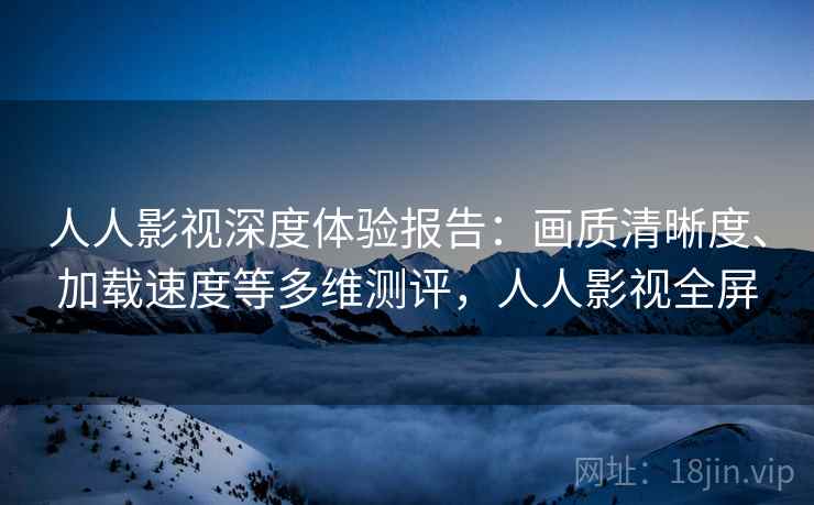 人人影视深度体验报告:画质清晰度、加载速度等多维测评,人人影视全屏 人人影视深度体验报告:画质清晰度、加载速度等多维测评,人人影视全屏
